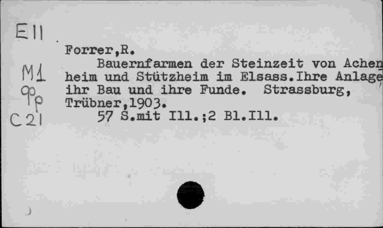 ﻿Ell
Forrer.R.
і Bauernfarmen der Steinzeit von Achen
1 heim und Stützheim im Elsass.Ihre Anlage ihr Bau und ihre Funde. Strassburg,
P Trübner,19O3»
57 S.mit Ill.;2 Bl.Ill